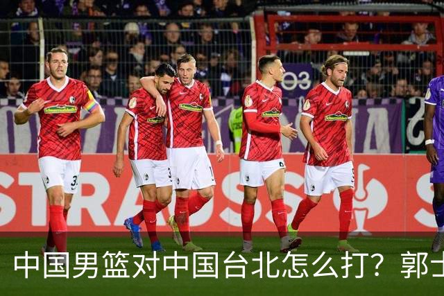 中国男篮对中国台北怎么打？郭士强终于忍不住说：这次一定要变
