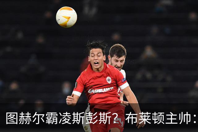 图赫尔霸凌斯彭斯？布莱顿主帅：根本没有，图赫尔很信任和重视他