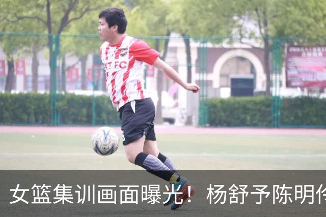 女篮集训画面曝光！杨舒予陈明伶归队，宫鲁鸣亲抓训练 将打热身赛