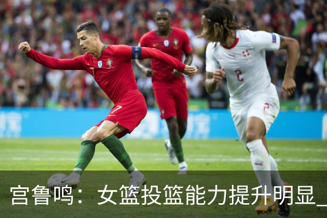 宫鲁鸣：女篮投篮能力提升明显 盼海外球员尽早归队