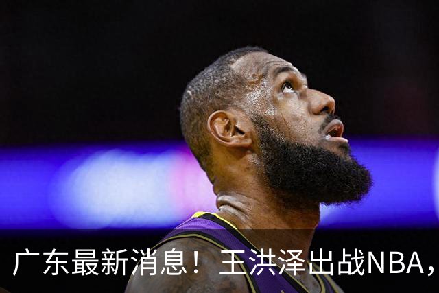 广东最新消息！王洪泽出战NBA，曲绍斌升任一队助教？徐杰最新动态
