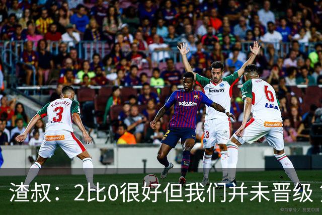 渣叔：2比0很好但我们并未晋级 第二回合仍需专注