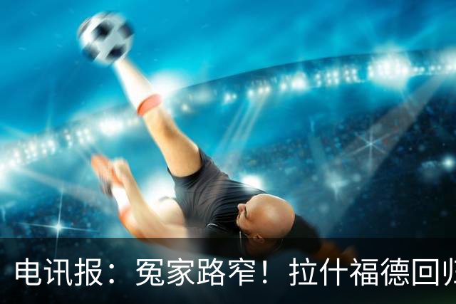 电讯报：冤家路窄！拉什福德回归曼联，季前赛对决阿莫林