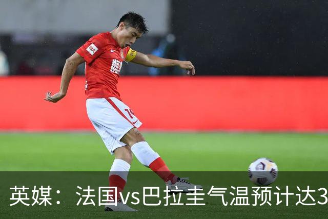 英媒：法国vs巴拉圭气温预计达37-46℃，强者生存变耐热者生存