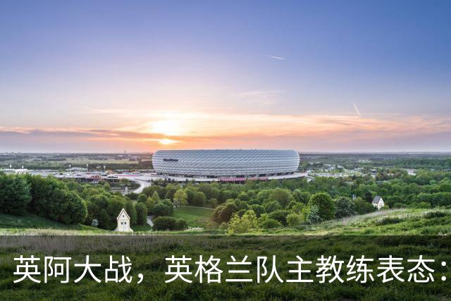 英阿大战，英格兰队主教练表态：不纠结历史宿怨