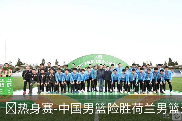 🏀热身赛-中国男篮险胜荷兰男篮迎两连胜 廖三宁21+7 杨瀚森7+8