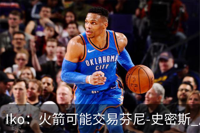 Iko：火箭可能交易芬尼-史密斯 后者在联盟中引起了相当多的兴趣