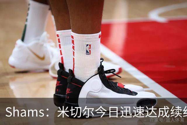 Shams：米切尔今日迅速达成续约 他将非常欢迎詹姆斯重返骑士